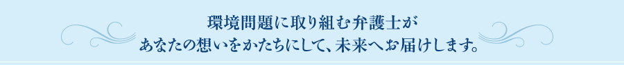 環境問題に取り組む弁護士があなたの想いをかたちにして、未来へお届けします。