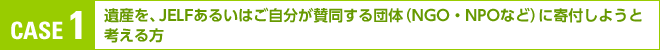 CASE 1:遺産を、ＪＥＬＦあるいはご自分が賛同する団体（ＮＧＯ・ＮＰＯなど）に寄付しようと考える方