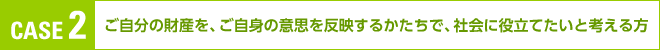 CASE 2:ご自分の財産を、ご自身の意思を反映するかたちで、社会に役立てたいと考える方