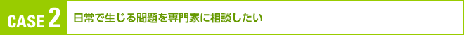 （CASE２）「日常で生じる問題を専門家に相談したい」